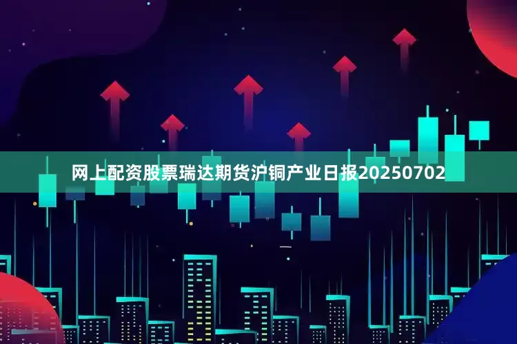 网上配资股票瑞达期货沪铜产业日报20250702