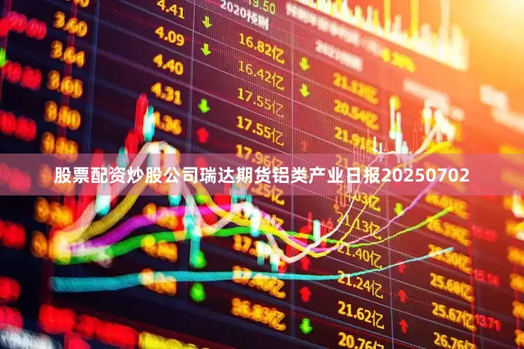 股票配资炒股公司瑞达期货铝类产业日报20250702
