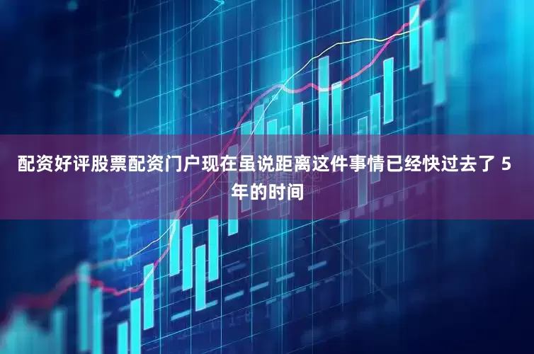 配资好评股票配资门户现在虽说距离这件事情已经快过去了 5 年的时间