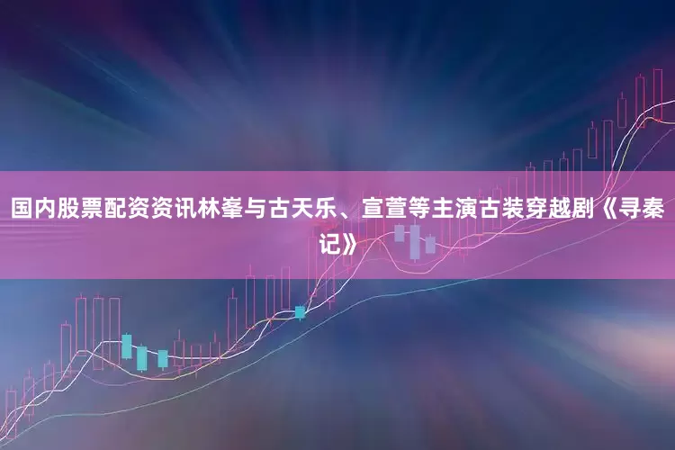 国内股票配资资讯林峯与古天乐、宣萱等主演古装穿越剧《寻秦记》